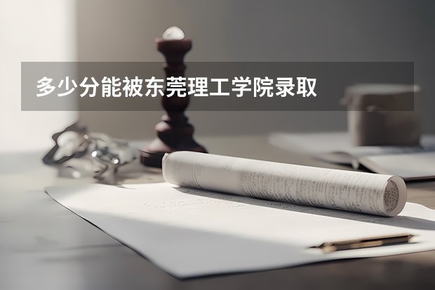 多少分能被东莞理工学院录取