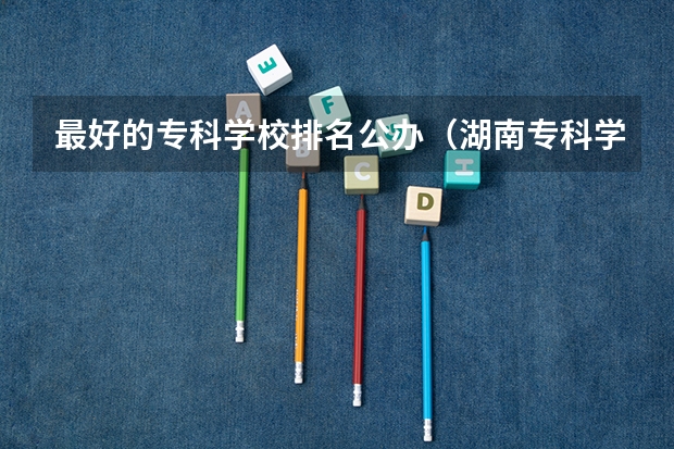 最好的专科学校排名公办（湖南专科学校排名榜）