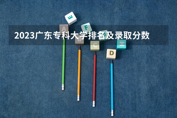 2023广东专科大学排名及录取分数线 广东民办专科学校排名及分数线