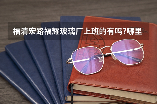 福清宏路福耀玻璃厂上班的有吗?哪里普工主要负责做什么吖,上班时间是...