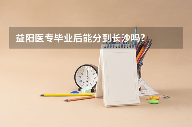 益阳医专毕业后能分到长沙吗?