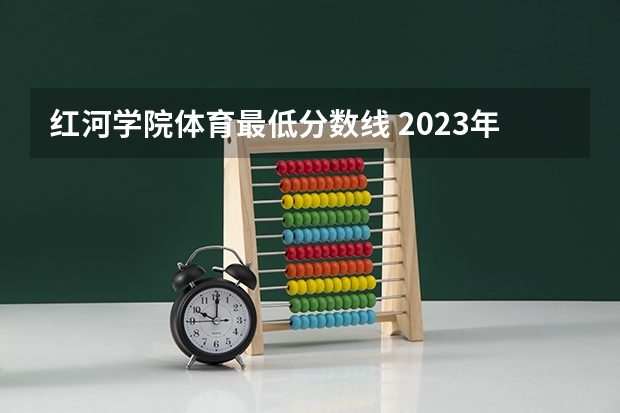 红河学院体育最低分数线 2023年红河学院各省招生计划专业人数及最低分数线位次