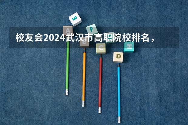 校友会2024武汉市高职院校排名，武汉船舶职业技术学院前五 渤海船舶职业学院国家骨干高职院校重点建设专业名单
