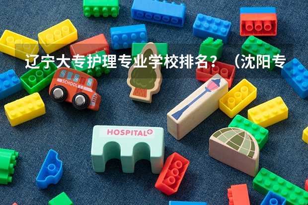 辽宁大专护理专业学校排名？（沈阳专科学校排名前十）