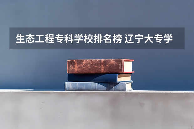 生态工程专科学校排名榜 辽宁大专学校排行榜
