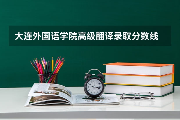 大连外国语学院高级翻译录取分数线 西安翻译学院艺术生分数线