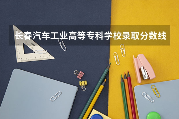 长春汽车工业高等专科学校录取分数线 长春一汽高等专科学校分数线