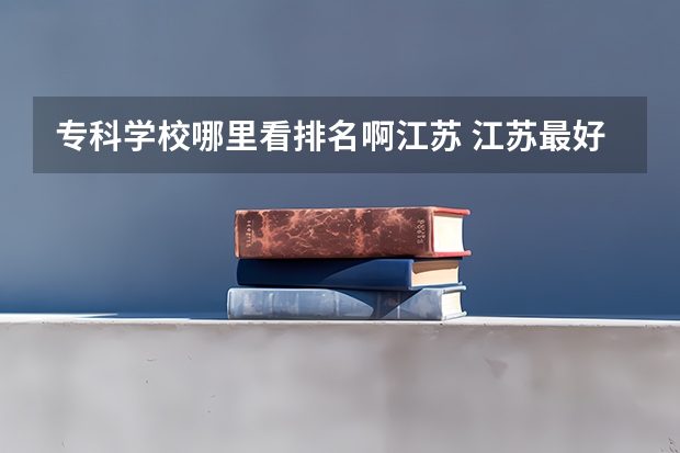 专科学校哪里看排名啊江苏 江苏最好的十所大专