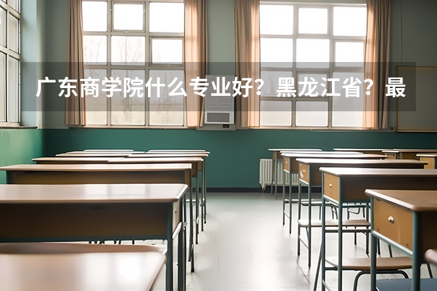 广东商学院什么专业好？黑龙江省？最低分数线是多少