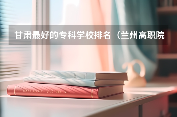 甘肃最好的专科学校排名（兰州高职院校排名）