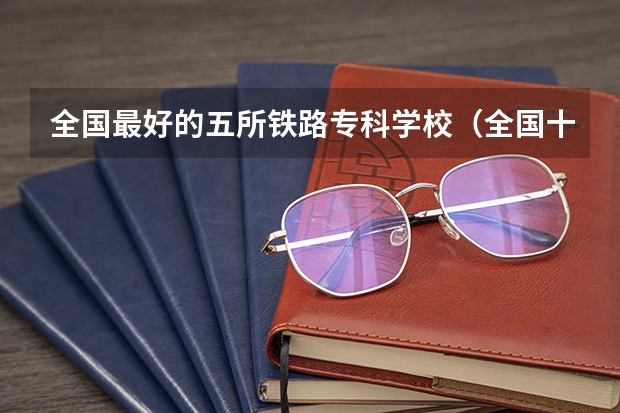 全国最好的五所铁路专科学校（全国十大铁路专科学校排名）