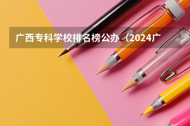 广西专科学校排名榜公办（2024广西专科学校排名-最新竞争力排行榜）