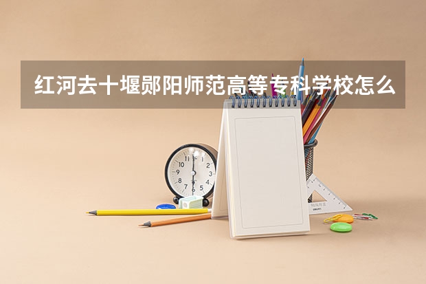 红河去十堰郧阳师范高等专科学校怎么方便