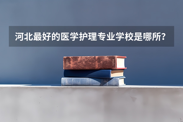 河北最好的医学护理专业学校是哪所？（河北最好的护理专科学校排名）