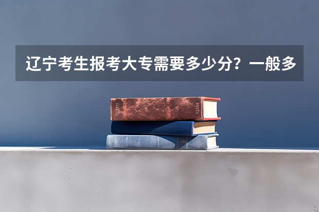 辽宁考生报考大专需要多少分？一般多少分可以考上大专院校？