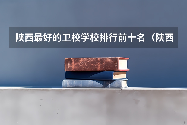 陕西最好的卫校学校排行前十名（陕西最好的医学专科学校排名榜）