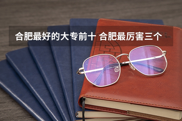 合肥最好的大专前十 合肥最厉害三个大专