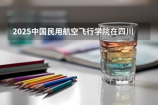 2025中国民用航空飞行学院在四川高考招生计划介绍