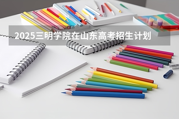2025三明学院在山东高考招生计划介绍