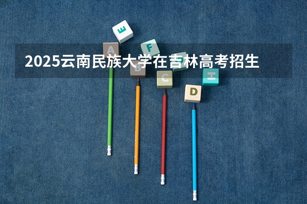2025云南民族大学在吉林高考招生计划介绍