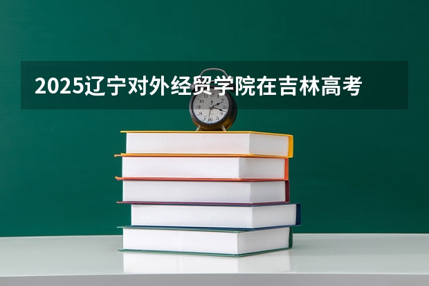 2025辽宁对外经贸学院在吉林高考招生计划介绍