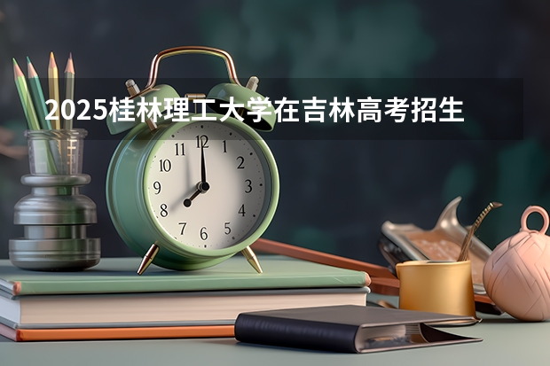 2025桂林理工大学在吉林高考招生计划介绍