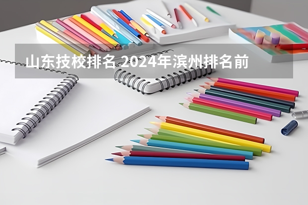 山东技校排名 2024年滨州排名前三的中专学校名单