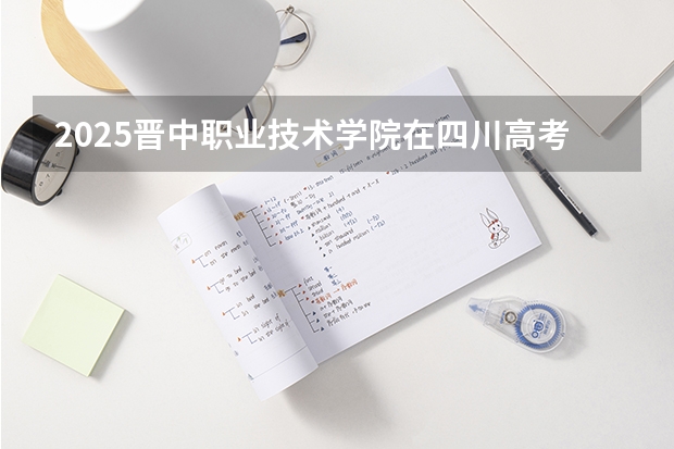 2025晋中职业技术学院在四川高考招生计划介绍