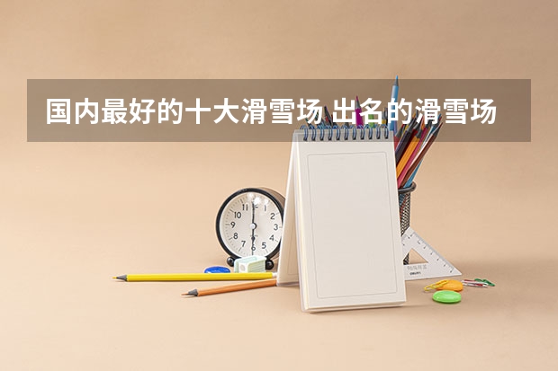 国内最好的十大滑雪场 出名的滑雪场排名 东北最好的滑雪场排名