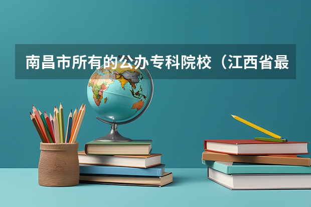 南昌市所有的公办专科院校（江西省最好的大专学校前十名）