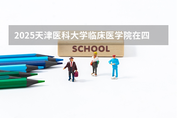 2025天津医科大学临床医学院在四川高考招生计划介绍