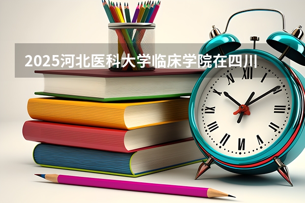 2025河北医科大学临床学院在四川高考招生计划介绍