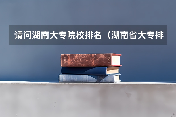 请问湖南大专院校排名（湖南省大专排名）