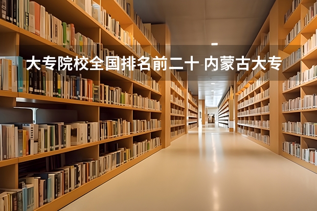 大专院校全国排名前二十 内蒙古大专学校排名榜