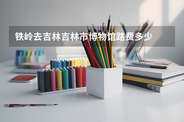 铁岭去吉林吉林市博物馆路费多少