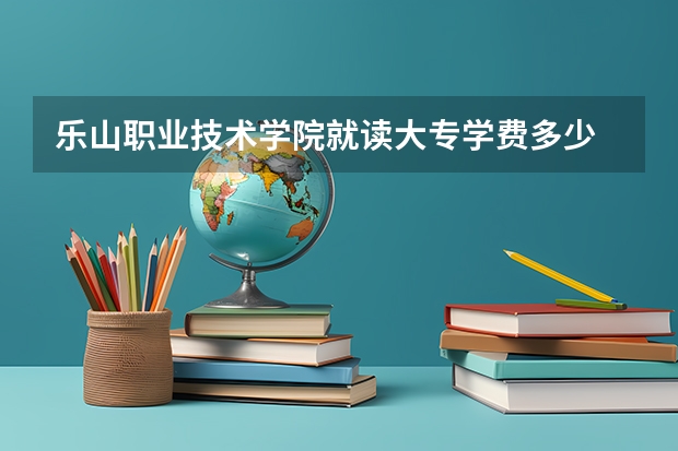 乐山职业技术学院就读大专学费多少