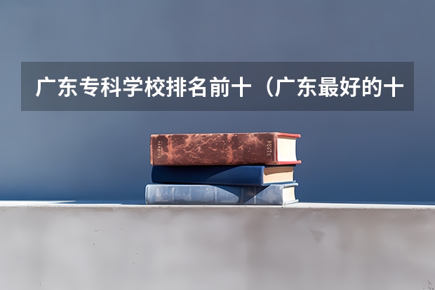 广东专科学校排名前十（广东最好的十大专科学校）