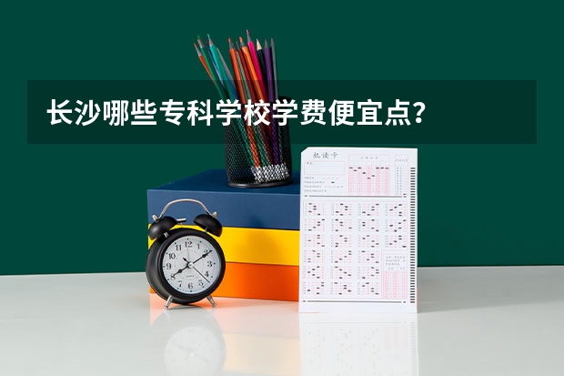 长沙哪些专科学校学费便宜点？