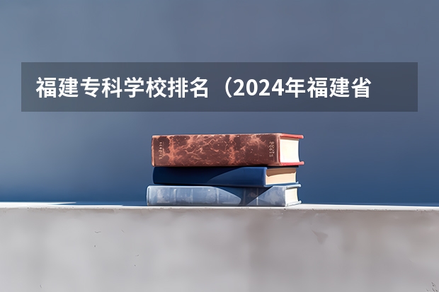 福建专科学校排名（2024年福建省专科学校最新排名）