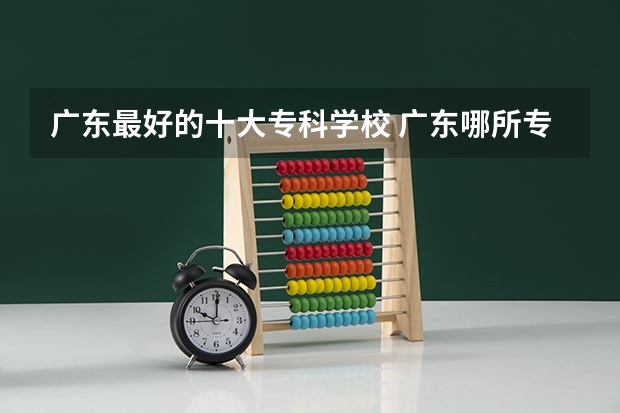 广东最好的十大专科学校 广东哪所专科院校最好！广东专科学校排名前10强出炉！
