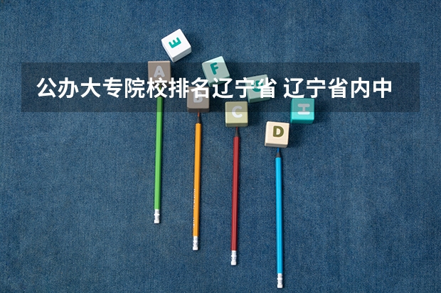 公办大专院校排名辽宁省 辽宁省内中专升大专院校排行榜