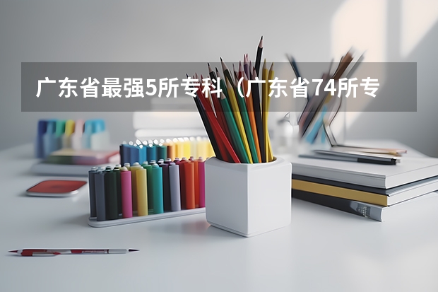 广东省最强5所专科（广东省74所专科学校排名）