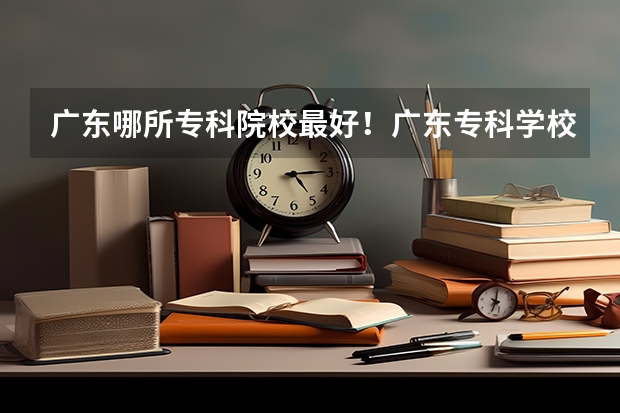 广东哪所专科院校最好！广东专科学校排名前10强出炉！ 广东省最强5所专科