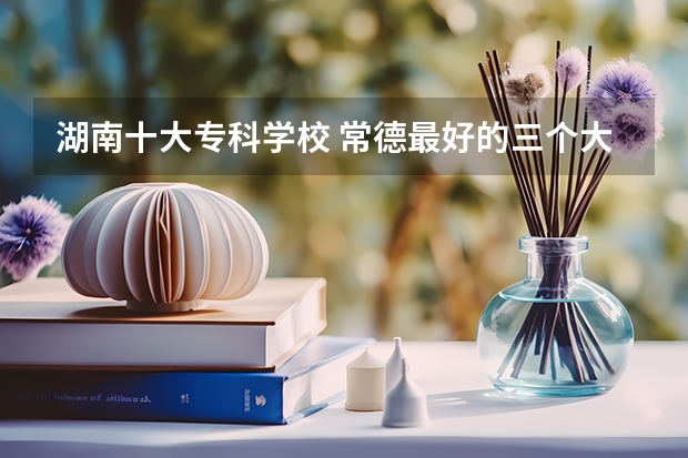 湖南十大专科学校 常德最好的三个大专
