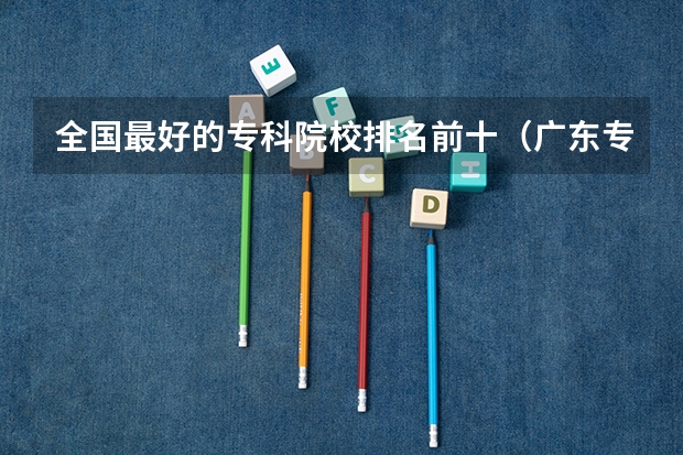 全国最好的专科院校排名前十（广东专科学校排名）