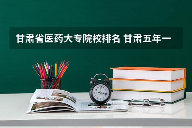 甘肃省医药大专院校排名 甘肃五年一贯制大专学校排名