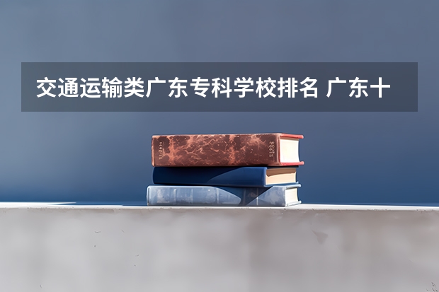 交通运输类广东专科学校排名 广东十大专科院校排名