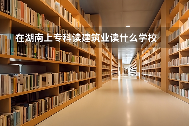 在湖南上专科读建筑业读什么学校