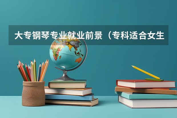 大专钢琴专业就业前景（专科适合女生的专业）