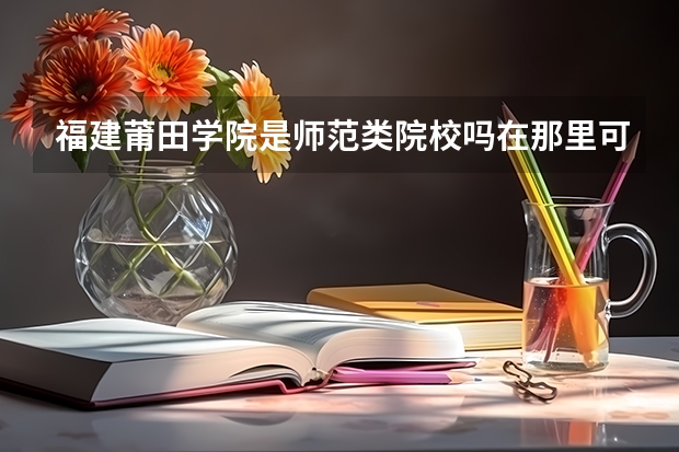 福建莆田学院是师范类院校吗在那里可以考教师资格证吗